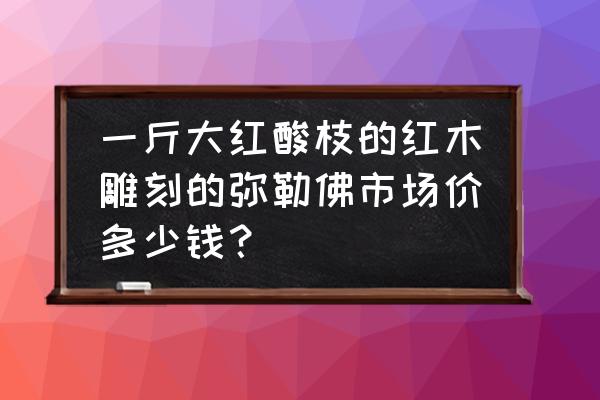 红木雕刻挂件值多少钱 一斤大红酸枝的红木雕刻的弥勒佛市场价多少钱？