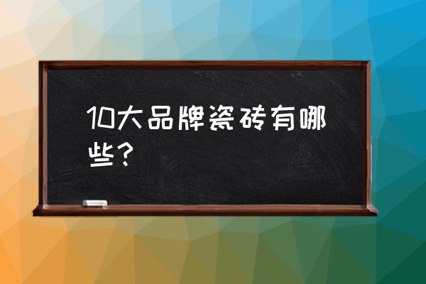 比较大的瓷砖品牌有哪些 10大品牌瓷砖有哪些?