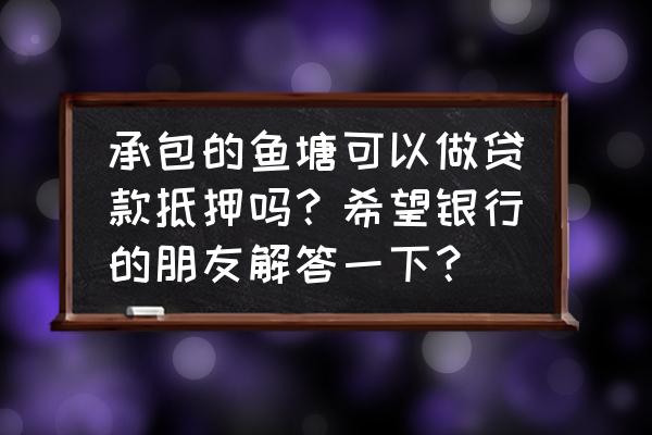 有鱼塘承包合同能从银行贷款吗 承包的鱼塘可以做贷款抵押吗？希望银行的朋友解答一下？