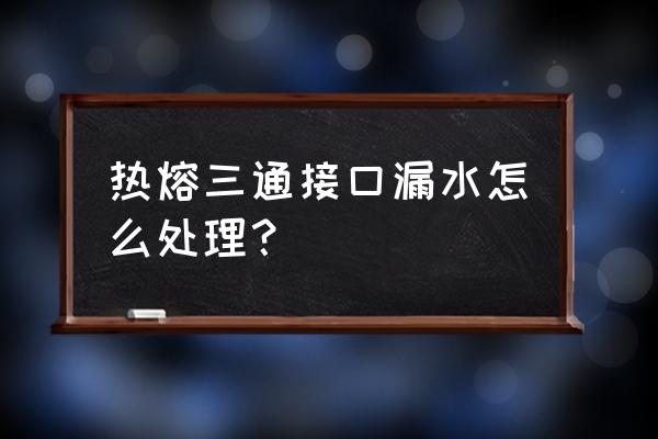 花洒热熔三通漏水怎么处理 热熔三通接口漏水怎么处理？