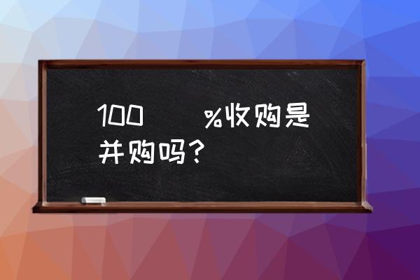 收购100股权是什么意思 100\\%收购是并购吗？