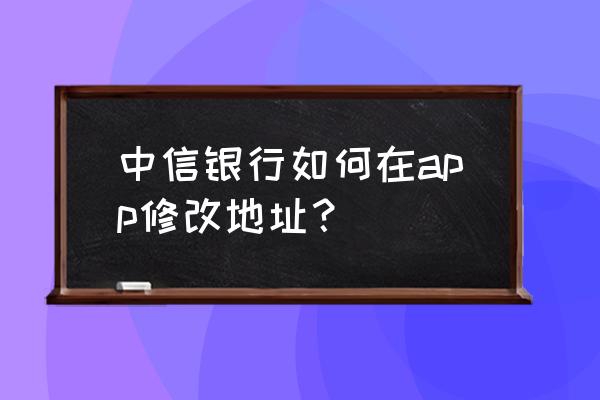 中信信用卡地址变更了怎么办 中信银行如何在app修改地址？