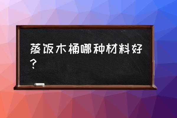 杉木蒸饭桶对人有害吗 蒸饭木桶哪种材料好？