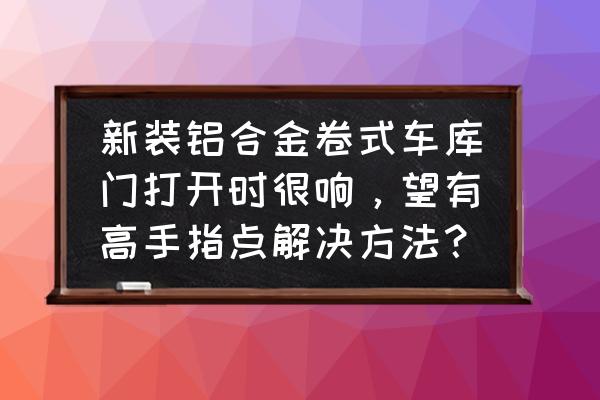 开关门时响声小一点的卷帘门有吗 新装铝合金卷式车库门打开时很响，望有高手指点解决方法？