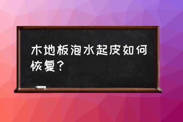 实木地板水泡过会起壳吗 木地板泡水起皮如何恢复？