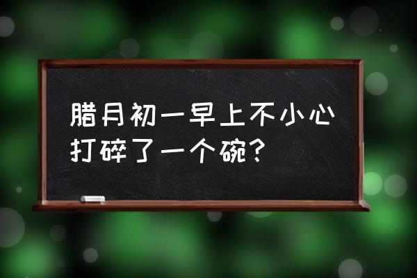 早上打碗什么说法 腊月初一早上不小心打碎了一个碗？