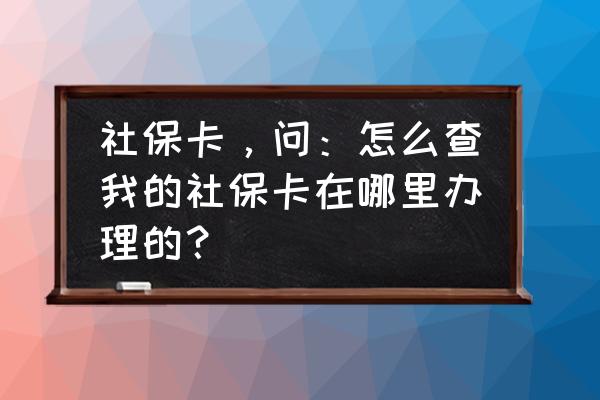 怎么查询自己的社保申办点在哪里 社保卡，问：怎么查我的社保卡在哪里办理的？