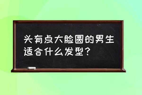 男性大头圆脸适合什么发型 头有点大脸圆的男生适合什么发型？