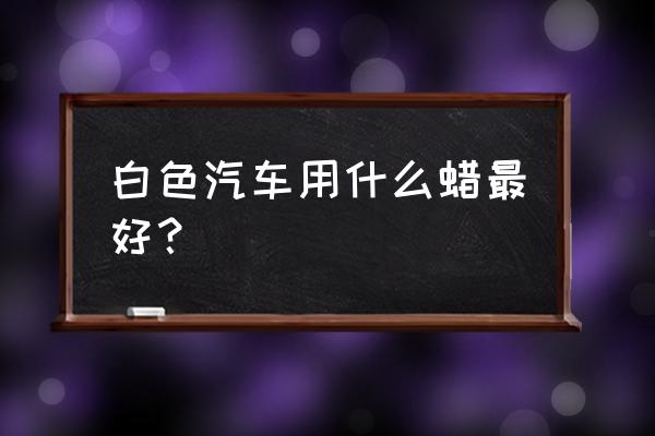 白车蜡怎么选 白色汽车用什么蜡最好？