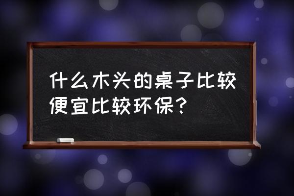 什么家具环保又便宜 什么木头的桌子比较便宜比较环保？