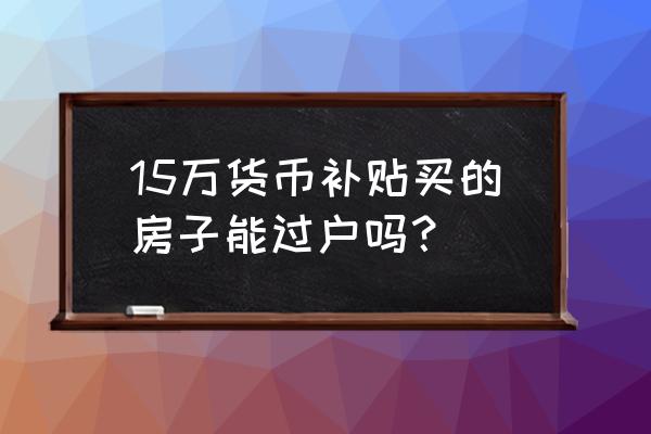 货币补贴房几年后可售 15万货币补贴买的房子能过户吗？