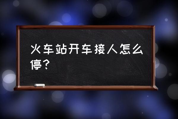 去罗湖火车站接人怎么停车 火车站开车接人怎么停？