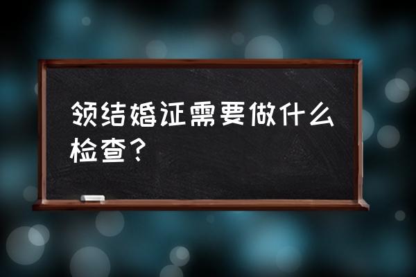 现代人结婚要查什么 领结婚证需要做什么检查？