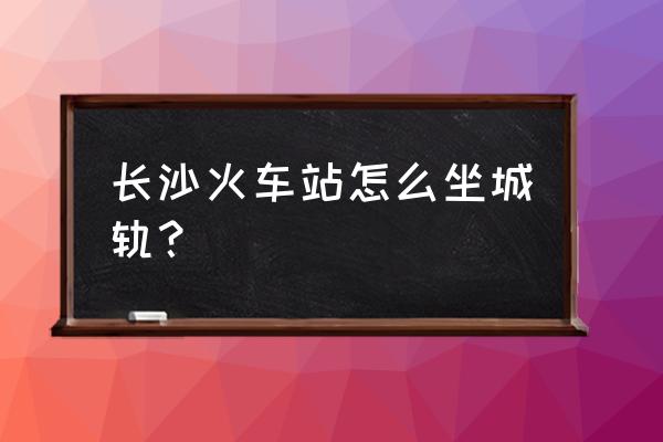 从长沙火车站怎么到城铁站 长沙火车站怎么坐城轨？