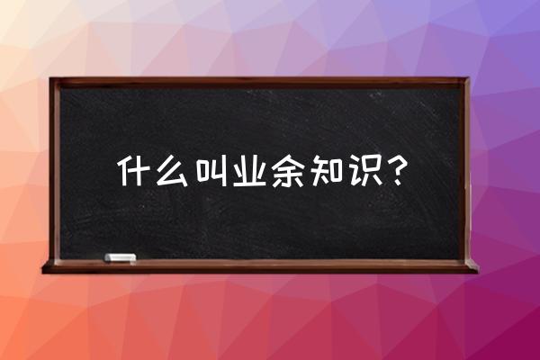 大学业余是什么意思 什么叫业余知识？