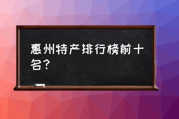 广东惠州地域特色的礼品有哪些 惠州特产排行榜前十名？