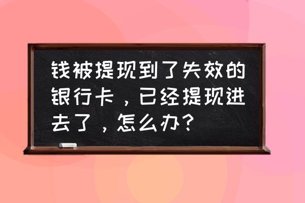 钱转到失效的银行卡怎么办 钱被提现到了失效的银行卡，已经提现进去了，怎么办？