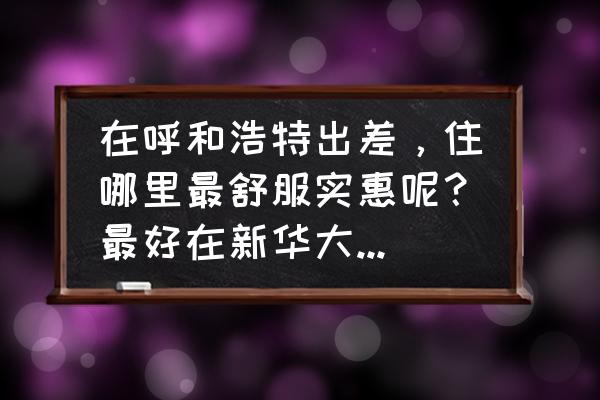 呼和浩特中山路有哪些酒店 在呼和浩特出差，住哪里最舒服实惠呢？最好在新华大街上，可以是鼓楼、新世纪广场、中山东路附近的酒店？