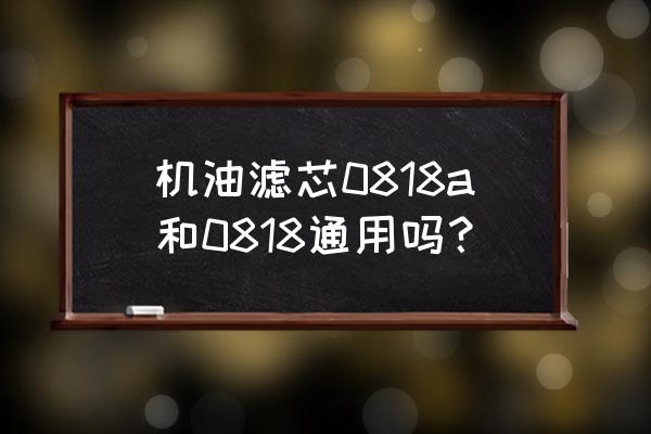 机油滤芯哪些通用 机油滤芯0818a和0818通用吗？