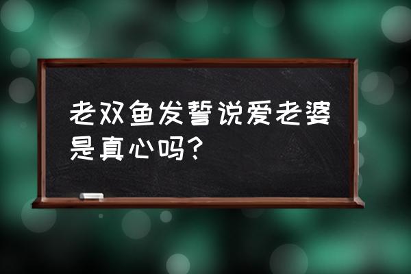 双鱼座男说的话能相信吗 老双鱼发誓说爱老婆是真心吗？