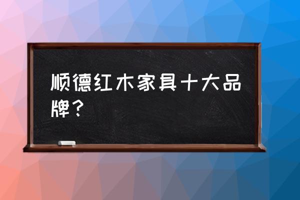 顺德哪里的红木家具好 顺德红木家具十大品牌？