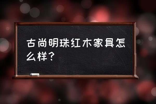 红木家具越用越亮吗 古尚明珠红木家具怎么样？