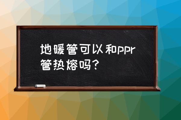 地暖管和热水管能热熔吗 地暖管可以和ppr管热熔吗？