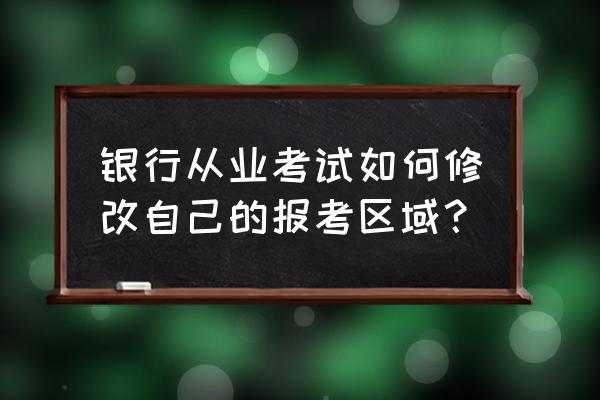 银行笔试地点还能修改吗 银行从业考试如何修改自己的报考区域？