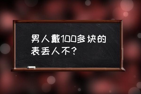 戴700多的手表丢人吗 男人戴100多块的表丢人不？