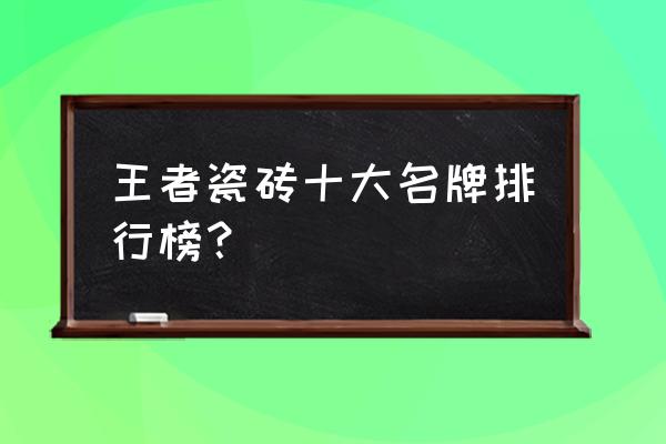 王者与蒙娜丽莎瓷砖哪个好 王者瓷砖十大名牌排行榜？