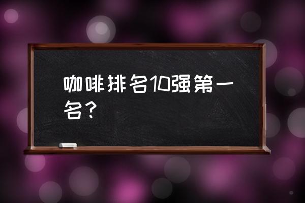 送礼送什么牌子咖啡比较好 咖啡排名10强第一名？