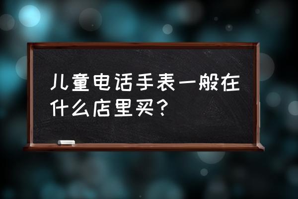 呼和浩特买儿童手表的在哪 儿童电话手表一般在什么店里买？