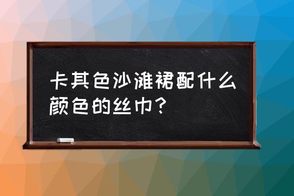 海边选沙滩巾什么颜色 卡其色沙滩裙配什么颜色的丝巾？