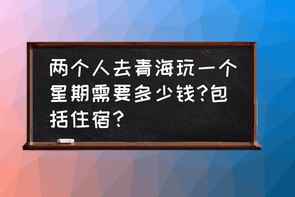 青海旅游团价格多少 两个人去青海玩一个星期需要多少钱?包括住宿？