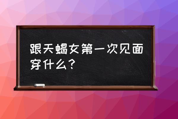 十二星座约会怎么穿 跟天蝎女第一次见面穿什么？