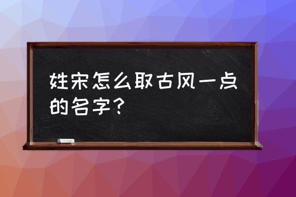 姓宋思什么男孩起名 姓宋怎么取古风一点的名字？