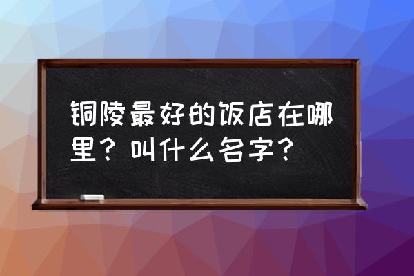 铜陵市哪家酒店鱼做的好吃 铜陵最好的饭店在哪里？叫什么名字？