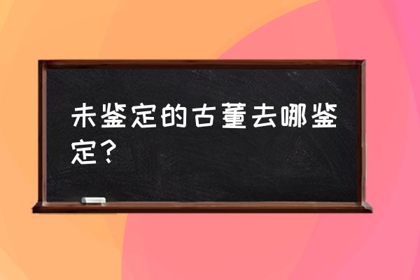 古董家具去哪里鉴定 未鉴定的古董去哪鉴定？