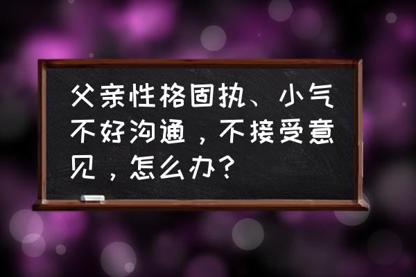 和固执的人怎么沟通比较好 父亲性格固执、小气不好沟通，不接受意见，怎么办？