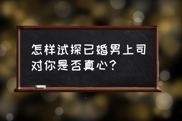 怎样试探已婚男上司对你有好感 怎样试探已婚男上司对你是否真心？