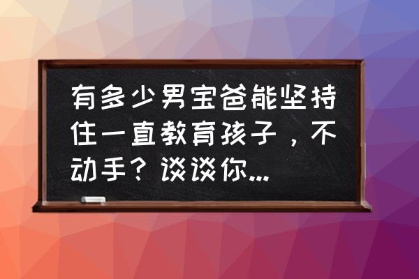 育儿经的八个智慧 有多少男宝爸能坚持住一直教育孩子，不动手？谈谈你们的育儿经？