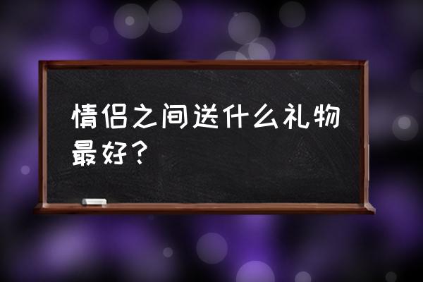 情侣之间应该送什么礼物最好 情侣之间送什么礼物最好？