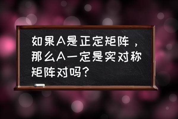 对称正定矩阵有什么性 如果A是正定矩阵，那么A一定是实对称矩阵对吗？