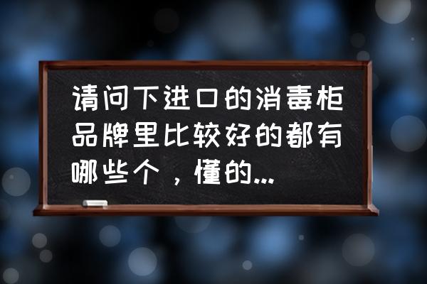 消毒柜选哪种好用 请问下进口的消毒柜品牌里比较好的都有哪些个，懂的请介绍谢谢？