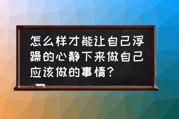 怎样可以平静自己浮躁的心 怎么样才能让自己浮躁的心静下来做自己应该做的事情？