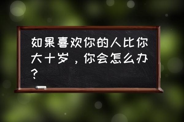 解决情侣代沟问题最佳方法 如果喜欢你的人比你大十岁，你会怎么办？