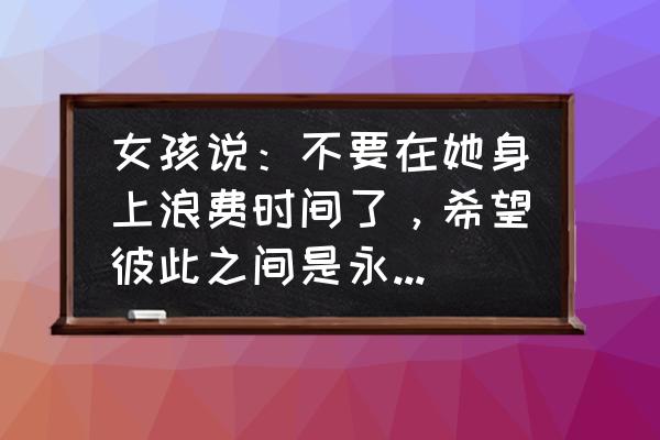 如何建立持久的友谊 女孩说：不要在她身上浪费时间了，希望彼此之间是永远的友谊，这样更长久。该怎么办？