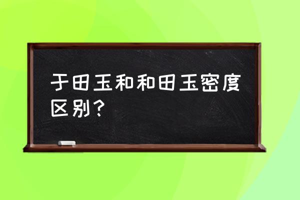 和田玉密度和质量对照表 于田玉和和田玉密度区别？