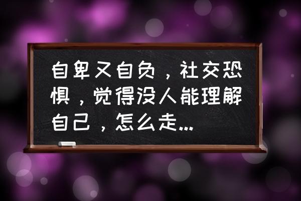 如何战胜心中的恐惧 自卑又自负，社交恐惧，觉得没人能理解自己，怎么走出自我？