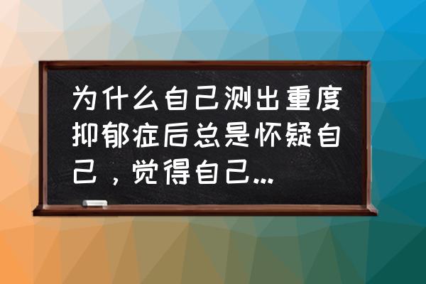 我总是怀疑自己得了抑郁症怎么办 为什么自己测出重度抑郁症后总是怀疑自己，觉得自己就是作，在装，每天消极苦闷，觉得自己就应该受到惩罚？